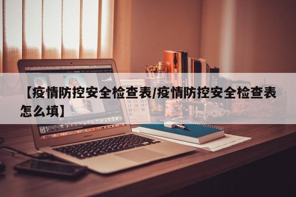 【疫情防控安全检查表/疫情防控安全检查表怎么填】