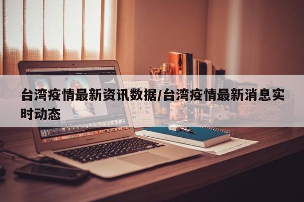 台湾疫情最新资讯数据/台湾疫情最新消息实时动态