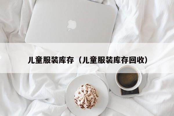 儿童服装库存(儿童服装库存回收)