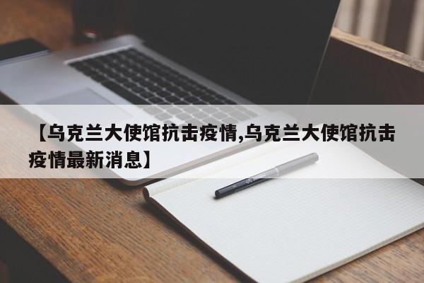 【乌克兰大使馆抗击疫情,乌克兰大使馆抗击疫情最新消息】