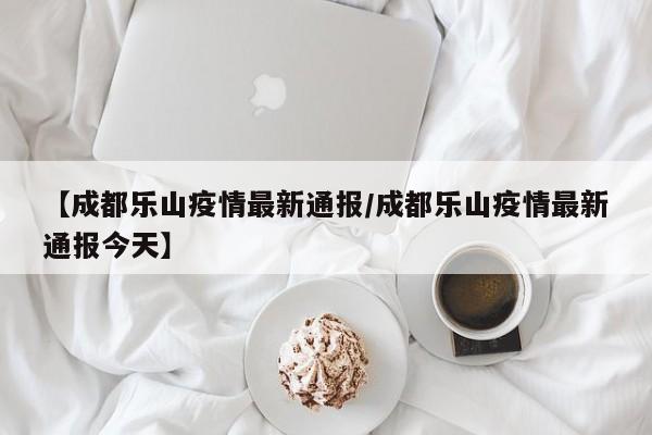 【成都乐山疫情最新通报/成都乐山疫情最新通报今天】