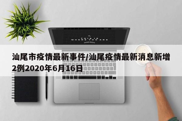 汕尾市疫情最新事件/汕尾疫情最新消息新增2例2020年6月16日
