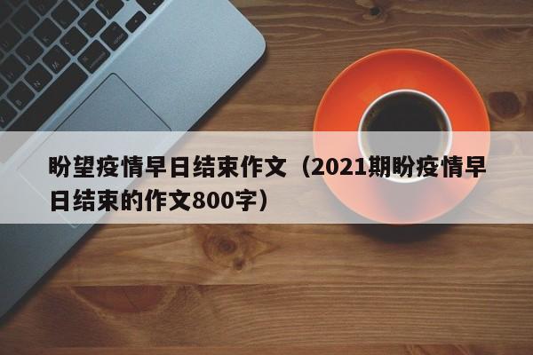 盼望疫情早日结束作文(2021期盼疫情早日结束的作文800字)
