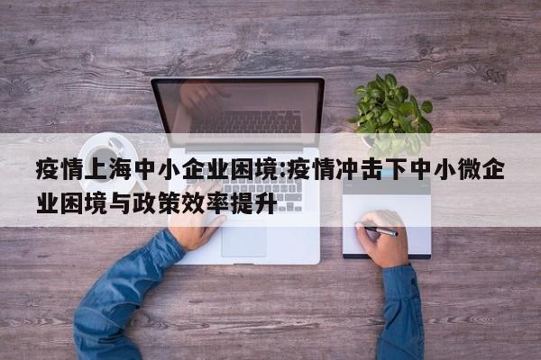 疫情上海中小企业困境:疫情冲击下中小微企业困境与政策效率提升