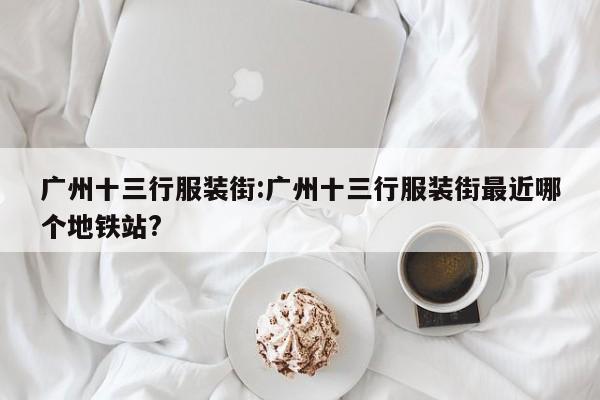 广州十三行服装街:广州十三行服装街最近哪个地铁站?