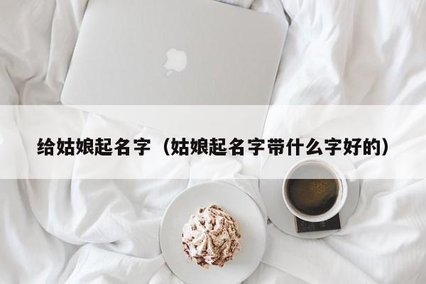 给姑娘起名字(姑娘起名字带什么字好的)
